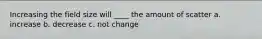 Increasing the field size will ____ the amount of scatter a. increase b. decrease c. not change