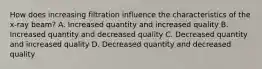 How does increasing filtration influence the characteristics of the x-ray beam? A. Increased quantity and increased quality B. Increased quantity and decreased quality C. Decreased quantity and increased quality D. Decreased quantity and decreased quality