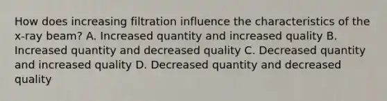 How does increasing filtration influence the characteristics of the x-ray beam? A. Increased quantity and increased quality B. Increased quantity and decreased quality C. Decreased quantity and increased quality D. Decreased quantity and decreased quality