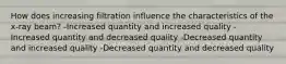 How does increasing filtration influence the characteristics of the x-ray beam? -Increased quantity and increased quality -Increased quantity and decreased quality -Decreased quantity and increased quality -Decreased quantity and decreased quality