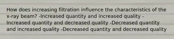 How does increasing filtration influence the characteristics of the x-ray beam? -Increased quantity and increased quality -Increased quantity and decreased quality -Decreased quantity and increased quality -Decreased quantity and decreased quality