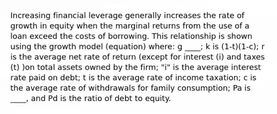 Increasing financial leverage generally increases the rate of growth in equity when the marginal returns from the use of a loan exceed the costs of borrowing. This relationship is shown using the growth model (equation) where: g ____; k is (1-t)(1-c); r is the average net rate of return (except for interest (i) and taxes (t) )on total assets owned by the firm; "i" is the average interest rate paid on debt; t is the average rate of income taxation; c is the average rate of withdrawals for family consumption; Pa is ____, and Pd is the ratio of debt to equity.