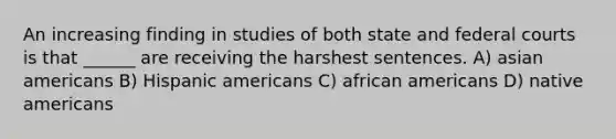 An increasing finding in studies of both state and federal courts is that ______ are receiving the harshest sentences. A) asian americans B) Hispanic americans C) african americans D) native americans