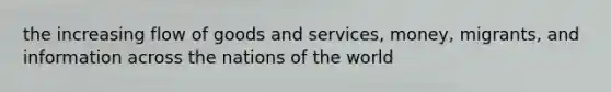 the increasing flow of goods and services, money, migrants, and information across the nations of the world