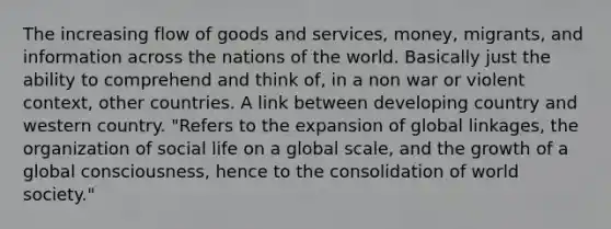 The increasing flow of goods and services, money, migrants, and information across the nations of the world. Basically just the ability to comprehend and think of, in a non war or violent context, other countries. A link between developing country and western country. "Refers to the expansion of global linkages, the organization of social life on a global scale, and the growth of a global consciousness, hence to the consolidation of world society."