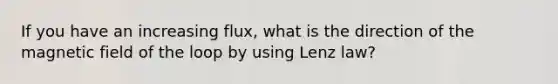 If you have an increasing flux, what is the direction of the magnetic field of the loop by using Lenz law?