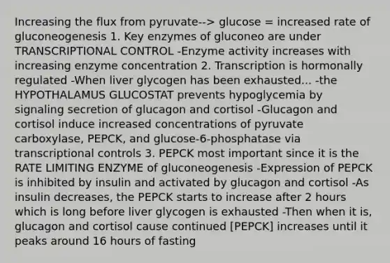 Increasing the flux from pyruvate--> glucose = increased rate of gluconeogenesis 1. Key enzymes of gluconeo are under TRANSCRIPTIONAL CONTROL -Enzyme activity increases with increasing enzyme concentration 2. Transcription is hormonally regulated -When liver glycogen has been exhausted... -the HYPOTHALAMUS GLUCOSTAT prevents hypoglycemia by signaling secretion of glucagon and cortisol -Glucagon and cortisol induce increased concentrations of pyruvate carboxylase, PEPCK, and glucose-6-phosphatase via transcriptional controls 3. PEPCK most important since it is the RATE LIMITING ENZYME of gluconeogenesis -Expression of PEPCK is inhibited by insulin and activated by glucagon and cortisol -As insulin decreases, the PEPCK starts to increase after 2 hours which is long before liver glycogen is exhausted -Then when it is, glucagon and cortisol cause continued [PEPCK] increases until it peaks around 16 hours of fasting