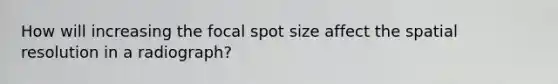 How will increasing the focal spot size affect the spatial resolution in a radiograph?