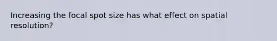 Increasing the focal spot size has what effect on spatial resolution?