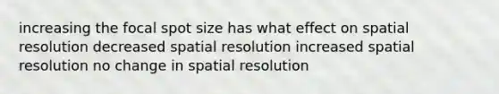 increasing the focal spot size has what effect on spatial resolution decreased spatial resolution increased spatial resolution no change in spatial resolution