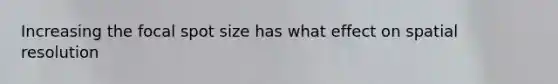 Increasing the focal spot size has what effect on spatial resolution