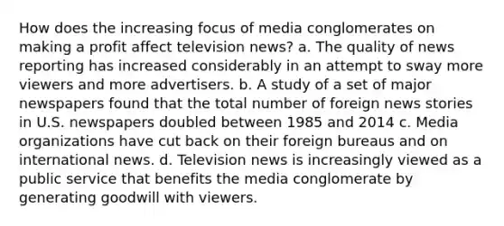 ​How does the increasing focus of media conglomerates on making a profit affect television news? a. The quality of news reporting has increased considerably in an attempt to sway more viewers and more advertisers. b. A study of a set of major newspapers found that the total number of foreign news stories in U.S. newspapers doubled between 1985 and 2014 c. Media organizations have cut back on their foreign bureaus and on international news. d. Television news is increasingly viewed as a public service that benefits the media conglomerate by generating goodwill with viewers.