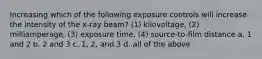 Increasing which of the following exposure controls will increase the intensity of the x-ray beam? (1) kilovoltage, (2) milliamperage, (3) exposure time, (4) source-to-film distance a. 1 and 2 b. 2 and 3 c. 1, 2, and 3 d. all of the above