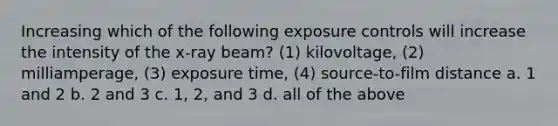 Increasing which of the following exposure controls will increase the intensity of the x-ray beam? (1) kilovoltage, (2) milliamperage, (3) exposure time, (4) source-to-film distance a. 1 and 2 b. 2 and 3 c. 1, 2, and 3 d. all of the above