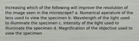 Increasing which of the following will improve the resolution of the image seen in the microscope? a. Numerical aperature of the lens used to view the specimen b. Wavelength of the light used to illuminate the specimen c. Intensity of the light used to illuminate the specimen d. Magnification of the objective used to view the specimen