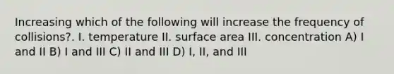 Increasing which of the following will increase the frequency of collisions?. I. temperature II. surface area III. concentration A) I and II B) I and III C) II and III D) I, II, and III