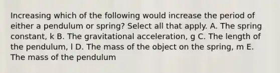 Increasing which of the following would increase the period of either a pendulum or spring? Select all that apply. A. The spring constant, k B. The gravitational acceleration, g C. The length of the pendulum, l D. The mass of the object on the spring, m E. The mass of the pendulum