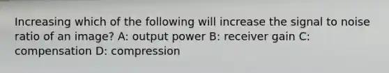 Increasing which of the following will increase the signal to noise ratio of an image? A: output power B: receiver gain C: compensation D: compression