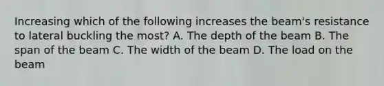 Increasing which of the following increases the beam's resistance to lateral buckling the most? A. The depth of the beam B. The span of the beam C. The width of the beam D. The load on the beam