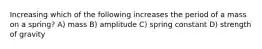 Increasing which of the following increases the period of a mass on a spring? A) mass B) amplitude C) spring constant D) strength of gravity