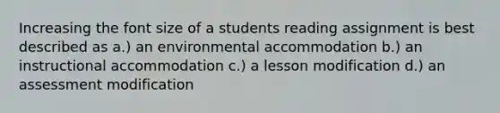 Increasing the font size of a students reading assignment is best described as a.) an environmental accommodation b.) an instructional accommodation c.) a lesson modification d.) an assessment modification