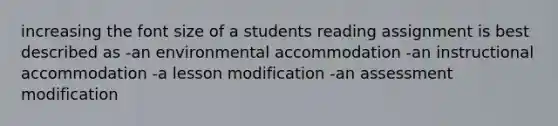 increasing the font size of a students reading assignment is best described as -an environmental accommodation -an instructional accommodation -a lesson modification -an assessment modification