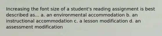 Increasing the font size of a student's reading assignment is best described as... a. an environmental accommodation b. an instructional accommodation c. a lesson modification d. an assessment modification