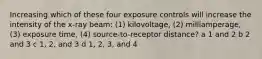 Increasing which of these four exposure controls will increase the intensity of the x-ray beam: (1) kilovoltage, (2) milliamperage, (3) exposure time, (4) source-to-receptor distance? a 1 and 2 b 2 and 3 c 1, 2, and 3 d 1, 2, 3, and 4