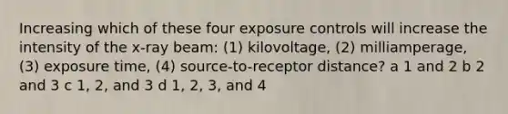 Increasing which of these four exposure controls will increase the intensity of the x-ray beam: (1) kilovoltage, (2) milliamperage, (3) exposure time, (4) source-to-receptor distance? a 1 and 2 b 2 and 3 c 1, 2, and 3 d 1, 2, 3, and 4