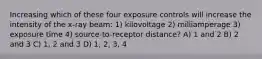 Increasing which of these four exposure controls will increase the intensity of the x-ray beam: 1) kilovoltage 2) milliamperage 3) exposure time 4) source-to-receptor distance? A) 1 and 2 B) 2 and 3 C) 1, 2 and 3 D) 1, 2, 3, 4