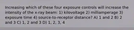 Increasing which of these four exposure controls will increase the intensity of the x-ray beam: 1) kilovoltage 2) milliamperage 3) exposure time 4) source-to-receptor distance? A) 1 and 2 B) 2 and 3 C) 1, 2 and 3 D) 1, 2, 3, 4