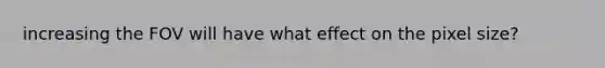 increasing the FOV will have what effect on the pixel size?