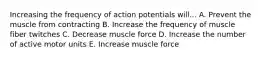 Increasing the frequency of action potentials will... A. Prevent the muscle from contracting B. Increase the frequency of muscle fiber twitches C. Decrease muscle force D. Increase the number of active motor units E. Increase muscle force