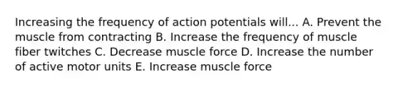 Increasing the frequency of action potentials will... A. Prevent the muscle from contracting B. Increase the frequency of muscle fiber twitches C. Decrease muscle force D. Increase the number of active motor units E. Increase muscle force