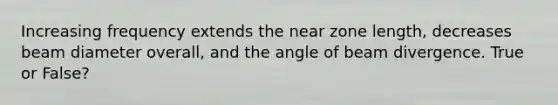 Increasing frequency extends the near zone length, decreases beam diameter overall, and the angle of beam divergence. True or False?