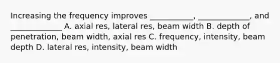 Increasing the frequency improves ___________, _____________, and _____________ A. axial res, lateral res, beam width B. depth of penetration, beam width, axial res C. frequency, intensity, beam depth D. lateral res, intensity, beam width