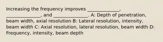 Increasing the frequency improves ______________, _______________, and _______________. A: Depth of penetration, beam width, axial resolution B: Lateral resolution, intensity, beam width C: Axial resolution, lateral resolution, beam width D: Frequency, intensity, beam depth