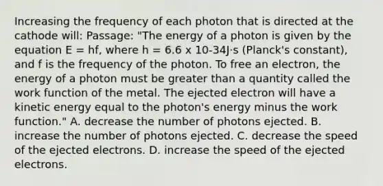 Increasing the frequency of each photon that is directed at the cathode will: Passage: "The energy of a photon is given by the equation E = hf, where h = 6.6 x 10-34J·s (Planck's constant), and f is the frequency of the photon. To free an electron, the energy of a photon must be greater than a quantity called the work function of the metal. The ejected electron will have a kinetic energy equal to the photon's energy minus the work function." A. decrease the number of photons ejected. B. increase the number of photons ejected. C. decrease the speed of the ejected electrons. D. increase the speed of the ejected electrons.