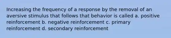 Increasing the frequency of a response by the removal of an aversive stimulus that follows that behavior is called a. positive reinforcement b. negative reinforcement c. primary reinforcement d. secondary reinforcement