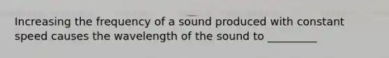 Increasing the frequency of a sound produced with constant speed causes the wavelength of the sound to _________