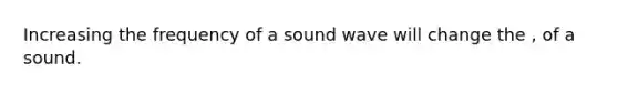 Increasing the frequency of a sound wave will change the , of a sound.