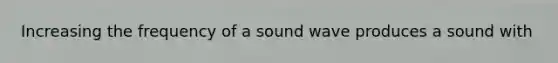 Increasing the frequency of a sound wave produces a sound with