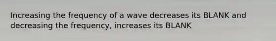 Increasing the frequency of a wave decreases its BLANK and decreasing the frequency, increases its BLANK