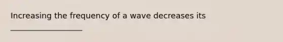 Increasing the frequency of a wave decreases its __________________