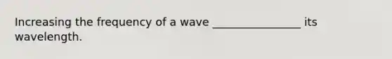 Increasing the frequency of a wave ________________ its wavelength.