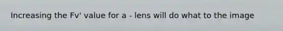 Increasing the Fv' value for a - lens will do what to the image