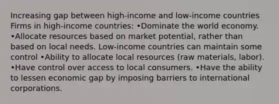 Increasing gap between high-income and low-income countries Firms in high-income countries: •Dominate the world economy. •Allocate resources based on market potential, rather than based on local needs. Low-income countries can maintain some control •Ability to allocate local resources (raw materials, labor). •Have control over access to local consumers. •Have the ability to lessen economic gap by imposing barriers to international corporations.