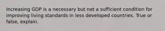 Increasing GDP is a necessary but not a sufficient condition for improving living standards in less developed countries. True or false, explain.