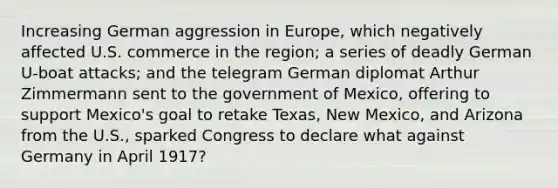 Increasing German aggression in Europe, which negatively affected U.S. commerce in the region; a series of deadly German U-boat attacks; and the telegram German diplomat Arthur Zimmermann sent to the government of Mexico, offering to support Mexico's goal to retake Texas, New Mexico, and Arizona from the U.S., sparked Congress to declare what against Germany in April 1917?