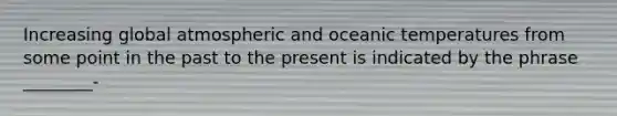 Increasing global atmospheric and oceanic temperatures from some point in the past to the present is indicated by the phrase ________-